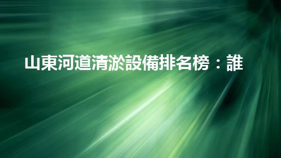 山東河道清淤設備排名榜：誰能揭秘最強神器？